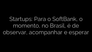 ​Startups: Para o SoftBank, o momento, no Brasil, é de observar, acompanhar e esperar 